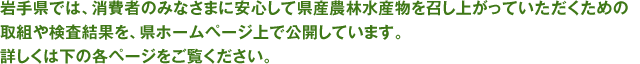 岩手県では、消費者のみなさまに安心して県産農林水産物を召し上がっていただくための取組や検査結果を、県ホームページ上で公開しています。詳しくは下の各ページをご覧ください。