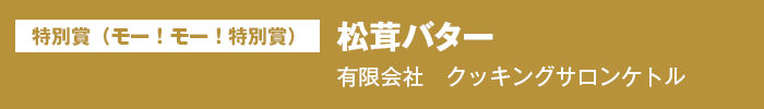 特別賞（モー！モー！特別賞）　『松茸バター』　有限会社　クッキングサロンケトル