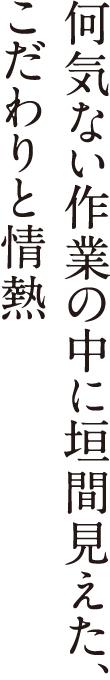 何気ない作業の中に垣間見えた、こだわりと情熱